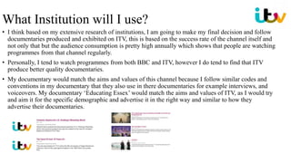 • I think based on my extensive research of institutions, I am going to make my final decision and follow
documentaries produced and exhibited on ITV, this is based on the success rate of the channel itself and
not only that but the audience consumption is pretty high annually which shows that people are watching
programmes from that channel regularly.
• Personally, I tend to watch programmes from both BBC and ITV, however I do tend to find that ITV
produce better quality documentaries.
• My documentary would match the aims and values of this channel because I follow similar codes and
conventions in my documentary that they also use in there documentaries for example interviews, and
voiceovers. My documentary ‘Educating Essex’ would match the aims and values of ITV, as I would try
and aim it for the specific demographic and advertise it in the right way and similar to how they
advertise their documentaries.
What Institution will I use?
 