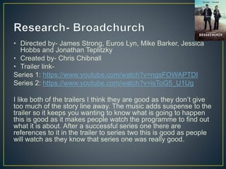 • Directed by- James Strong, Euros Lyn, Mike Barker, Jessica
Hobbs and Jonathan Teplitzky
• Created by- Chris Chibnall
• Trailer link-
Series 1: https://www.youtube.com/watch?v=ngsFOWAPTDI
Series 2: https://www.youtube.com/watch?v=isToG5_U1Ug
I like both of the trailers I think they are good as they don’t give
too much of the story line away. The music adds suspense to the
trailer so it keeps you wanting to know what is going to happen
this is good as it makes people watch the programme to find out
what it is about. After a successful series one there are
references to it in the trailer to series two this is good as people
will watch as they know that series one was really good.
 