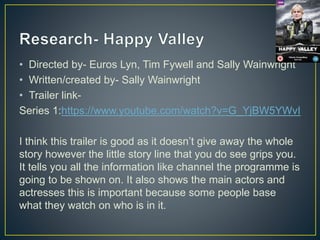 • Directed by- Euros Lyn, Tim Fywell and Sally Wainwright
• Written/created by- Sally Wainwright
• Trailer link-
Series 1:https://www.youtube.com/watch?v=G_YjBW5YWvI
I think this trailer is good as it doesn’t give away the whole
story however the little story line that you do see grips you.
It tells you all the information like channel the programme is
going to be shown on. It also shows the main actors and
actresses this is important because some people base
what they watch on who is in it.
 