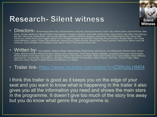 • Directors- Richard Signy,Renny Rye, Nicholas Renton, Andy Hay, Diarmuid Lawrence, Susan Tully, Anthony Byrne, David Richards, Mike
Barker, Douglas Mackinnon, Maurice Phillips, Dudi Appleton, Thaddeus O'Sullivan, Keith Boak, Daniel O'Hara, Craig Viveiros, Alex Pillai, Coky Giedroyc,
Ben Bolt, Harry Hook, Noella Smith, Julian Jarrold, Nicholas Laughland, Catherine Morshead, John Duthie, Paul WroblewskiJon East, Danny Hiller,
Patrick Lau, Ashley Pearce, Bryn Higgins, Martyn Friend, Philippa Langdale, Michael Offer, Alrick Riley, Bruce Goodison, Brendan Maher, Tim Fywell,
Farren Blackburn, Udayan Prasad, Paul Wilmshurst, James Strong, Edward Bennett, Richard Clark, Dusan Lazarevic, David Drury, Marek Losey, Bill
Anderson, Jonas GrimåsIan Knox, Matthew Evans, David Thacker, Rob Evansand Paul Unwin.
• Written by- Dudi Appleton, Matthew Arlidge, Stephen Brady, Rhidian Brook, Oliver Brown, Tom Butterworth, Brendan Cleary, Declan
Cogan, Michael Crompton, Richard Davidson, Stephen Davis, Greg Dinner, Paul Farrell, Stephen Gallagher, Jacqueline Holborough, Andrew Holden,
Richard Holland, Kevin Hood, Dusty Hughes, Gwyneth Hughes, Chris Hurford, Jim Keeble, Niall Leonard, Peter Lloyd, Tracey Malone, Steve Matthews,
Nigel McCrery, Tony McHale, Doug Milburn, John Milne, Graham Mitchell, Tom Needham, Ashley Pharoah, Jeff Povey, Timothy Prager, Gillian
Richmond, Avril E. Russell, Christian Spurrier, Ed Whitmore, J.C. Wilsher,
• Trailer link- https://www.youtube.com/watch?v=Z3lRybLHM04
I think this trailer is good as it keeps you on the edge of your
seat and you want to know what is happening in the trailer it also
gives you all the information you need and shows the main stars
in the programme. It doesn’t give too much of the story line away
but you do know what genre the programme is.
 