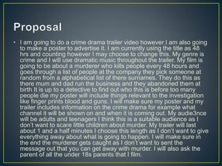 • I am going to do a crime drama trailer video however I am also going
to make a poster to advertise it. I am currently using the title as 48
hrs and counting however I may choose to change this. My genre is
crime and I will use dramatic music throughout the trailer. My film is
going to be about a murderer who kills people every 48 hours and
goes through a list of people at the company they pick someone at
random from a alphabetical list of there surnames. They do this as
there mum and dad run the business and they abandoned them at
birth It is up to a detective to find out who this is before too many
people die my poster will include things relevant to the investigation
like finger prints blood and guns. I will make sure my poster and my
trailer includes information on the crime drama for example what
channel it will be shown on and when it is coming out. My audie3nce
will be adults and teenagers I think this is a suitable audience as I
don’t want to scare little children about murder. My trailer will last
about 1 and a half minutes I choose this length as I don’t want to give
everything away about what is going to happen. I will make sure in
the end the murderer gets caught as I don’t want to sent the
message out that you can get away with murder. I will also ask the
parent of all the under 18s parents that I film.
 