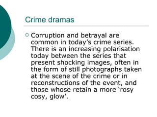 Crime dramas Corruption and betrayal are common in today’s crime series.  There is an increasing polarisation today between the series that present shocking images, often in the form of still photographs taken at the scene of the crime or in reconstructions of the event, and those whose retain a more ‘rosy cosy, glow’. 