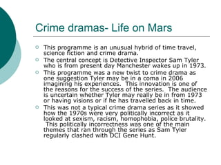 Crime dramas- Life on Mars This programme is an unusual hybrid of time travel, science fiction and crime drama. The central concept is Detective Inspector Sam Tyler who is from present day Manchester wakes up in 1973. This programme was a new twist to crime drama as one suggestion Tyler may be in a coma in 2006 imagining his experiences.  This innovation is one of the reasons for the success of the series.  The audience is uncertain whether Tyler may really be in from 1973 or having visions or if he has travelled back in time. This was not a typical crime drama series as it showed how the 1970s were very politically incorrect as it looked at sexism, racism, homophobia, police brutality.  This politically incorrectness was one of the main themes that ran through the series as Sam Tyler regularly clashed with DCI Gene Hunt. 