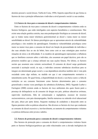 domínio pessoal e social (Jessor, Turbin & Costa, 1998). Importa especificar de que forma os
factores de risco e proteção influenciam o individuo a nível pessoal e social e a sua conduta.
2.1.Fatores de risco para o consumo de álcool e comportamentos violentos
Entre os factores de risco para o consumo de álcool e comportamentos violentos estão os
factores biológicos, que estão interligados com aspectos hereditários e constitucionais. Não
existe uma relação genética estreita, mas uma predisposição fisiológica ao consumo de álcool,
que se traduz numa maior tolerância gastrointestinal ao álcool e numa maior ou menor
sensibilidade ao álcool. Os fatores psicológicos que se apresentam através da vulnerabilidade
psicológica e dos modelos de aprendizagem. Entenda-se vulnerabilidade psicológica como
maior ou menor risco para o consumo de álcool em função da personalidade do indivíduo e
das suas atitudes face ao ato de beber, bem como com as suas estratégias para resolver
situações de stress e de dificuldade. E os modelos de aprendizagem representam a influência
que os familiares exercem sobre o individuo, eles assumem um papel decisivo, pois são os
primeiros modelos que a criança utilizará nas suas acções futuras. Por último, os factores
sociais que assumem uma vertente sociocultural. O consumo de álcool surge geralmente
associado à aceitação social, ou seja, o indivíduo consome substâncias alcoólicas para se
integrar em determinado grupo social e a sua dependência alcoólica também não é vista pela
sociedade como algo nefasto, na medida em que é um comportamento normativo e
naturalmente aceite. De igual forma, a disponibilidade do álcool, o seu baixo custo e a falta de
restrições ao seu consumo funcionam como factores determinantes para o consumo
generalizado e muitas vezes patológico da substância (Echeburua, 2002). Segundo Loeber e
Farrington (2000) existem ainda os factores de risco ambientais dos quais fazem parte a
presença de delinquência ou de consumo de drogas nos pais, práticas educativas erróneas,
supervisão insuficiente, falta de comunicação e negligência, escassez de recursos
socioeconómicos, com pais desempregados, família numerosa ou reduzido nível educacional
dos pais, abuso por parte destes, frequente mudança de cuidadores e desacordo entre as
figuras parentais sobre as práticas educativas. São diversos os factores de risco que conduzem
ao consumo de álcool excessivo e, inevitavelmente, ao aumento de comportamentos violentos
e a práticas delituosas entre jovens e adultos.
2.2. Fatores de protecção para o consumo de álcool e comportamentos violentos
Dos factores de protecção para o consumo de álcool e comportamentos violentos fazem
parte os factores biológicos/genéticos que estão relacionados com a elevada inteligência do
 
