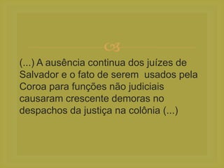 
(...) A ausência continua dos juízes de
Salvador e o fato de serem usados pela
Coroa para funções não judiciais
causaram crescente demoras no
despachos da justiça na colônia (...)
 