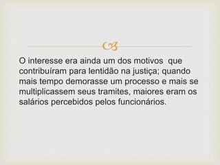 
O interesse era ainda um dos motivos que
contribuíram para lentidão na justiça; quando
mais tempo demorasse um processo e mais se
multiplicassem seus tramites, maiores eram os
salários percebidos pelos funcionários.
 