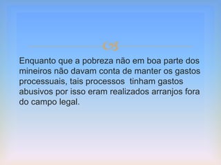 
Enquanto que a pobreza não em boa parte dos
mineiros não davam conta de manter os gastos
processuais, tais processos tinham gastos
abusivos por isso eram realizados arranjos fora
do campo legal.
 
