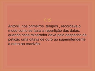 
Antonil, nos primeiros tempos , recordava o
modo como se fazia a repartição das datas,
quando cada minerador dava pelo despacho da
petição uma oitava de ouro ao superintendente
a outra ao escrivão.
 
