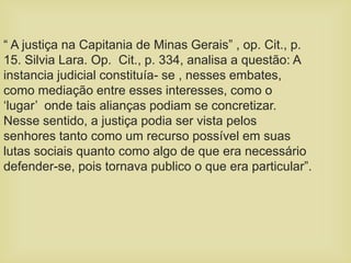 “ A justiça na Capitania de Minas Gerais” , op. Cit., p.
15. Silvia Lara. Op. Cit., p. 334, analisa a questão: A
instancia judicial constituía- se , nesses embates,
como mediação entre esses interesses, como o
‘lugar’ onde tais alianças podiam se concretizar.
Nesse sentido, a justiça podia ser vista pelos
senhores tanto como um recurso possível em suas
lutas sociais quanto como algo de que era necessário
defender-se, pois tornava publico o que era particular”.
 