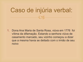
Caso de injúria verbal:
1. Dona Ana Maria de Santa Rosa, viúva em 1776 foi
vítima da difamação. Estando a senhora viúva de
casamento marcado, seu vizinho começou a dizer
que a mesma havia se deitado com o irmão de seu
noivo
 