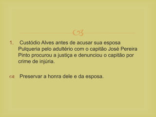 
1. Custódio Alves antes de acusar sua esposa
Pulqueria pelo adultério com o capitão José Pereira
Pinto procurou a justiça e denunciou o capitão por
crime de injúria.
 Preservar a honra dele e da esposa.
 