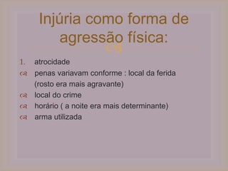 
Injúria como forma de
agressão física:
1. atrocidade
 penas variavam conforme : local da ferida
(rosto era mais agravante)
 local do crime
 horário ( a noite era mais determinante)
 arma utilizada
 