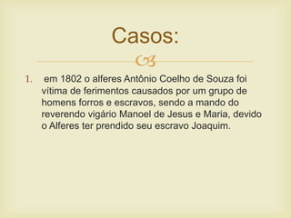 
Casos:
1. em 1802 o alferes Antônio Coelho de Souza foi
vítima de ferimentos causados por um grupo de
homens forros e escravos, sendo a mando do
reverendo vigário Manoel de Jesus e Maria, devido
o Alferes ter prendido seu escravo Joaquim.
 