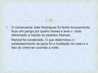 
2. O comerciante João Rodrigues foi ferido bruscamente,
ficou em perigo por quatro meses e teve o rosto
deformado a mando do pedreiro Manoel.
Manoel foi condenado. O que determinou o
estabelecimento da pena foi a mutilação do rosto e o
fato do crime ter ocorrido a noite.
 