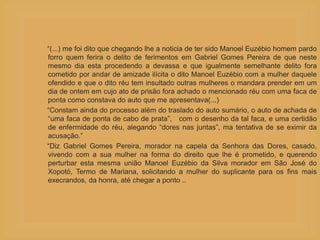 “(...) me foi dito que chegando lhe a noticia de ter sido Manoel Euzébio homem pardo
forro quem ferira o delito de ferimentos em Gabriel Gomes Pereira de que neste
mesmo dia esta procedendo a devassa e que igualmente semelhante delito fora
cometido por andar de amizade ilícita o dito Manoel Euzébio com a mulher daquele
ofendido e que o dito réu tem insultado outras mulheres o mandara prender em um
dia de ontem em cujo ato de prisão fora achado o mencionado réu com uma faca de
ponta como constava do auto que me apresentava(...)
“Constam ainda do processo além do traslado do auto sumário, o auto de achada de
“uma faca de ponta de cabo de prata”, com o desenho da tal faca, e uma certidão
de enfermidade do réu, alegando “dores nas juntas”, ma tentativa de se eximir da
acusação.”
“Diz Gabriel Gomes Pereira, morador na capela da Senhora das Dores, casado,
vivendo com a sua mulher na forma do direito que lhe é prometido, e querendo
perturbar esta mesma união Manoel Euzébio da Silva morador em São José do
Xopotó, Termo de Mariana, solicitando a mulher do suplicante para os fins mais
execrandos, da honra, até chegar a ponto ..
 