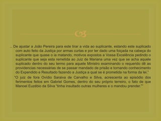 
.. De ajustar a João Pereira para este tirar a vida ao suplicante, estando este suplicado
com auto feito da Justiça por armas curtas e por ter dado uma foiçada na cabeça do
suplicante que quase o ia matando, motivos expostos a Vossa Excelência pedindo o
suplicante que seja esta remetida ao Juiz de Mariana uma vez que se acha aquele
suplicado dentro do seu termo para aquele Ministro examinando o requerido dê as
providencias necessárias de se passar mandado de prisão e tornando conhecimento
do Expendido e Resultado fazendo a Justiça a qual se é prometida na forma da lei.”
“O juiz de fora Ovídio Saraiva de Carvalho e Silva, acrescenta ao episódio dos
ferimentos feitos em Gabriel Gomes, dentro do seu próprio terreiro, o fato de que
Manoel Euzébio da Silva “tinha insultado outras mulheres e o mandou prender.””
 