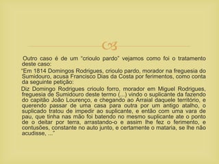 
Outro caso é de um “crioulo pardo” vejamos como foi o tratamento
deste caso:
“Em 1814 Domingos Rodrigues, crioulo pardo, morador na freguesia do
Sumidouro, acusa Francisco Dias da Costa por ferimentos, como conta
da seguinte petição:
Diz Domingo Rodrigues crioulo forro, morador em Miguel Rodrigues,
freguesia de Sumidouro deste termo (...) vindo o suplicante da fazendo
do capitão João Lourenço, e chegando ao Arraial daquele território, e
querendo passar de uma casa para outra por um antigo atalho, o
suplicado tratou de impedir ao suplicante, e então com uma vara de
pau, que tinha nas mão foi batendo no mesmo suplicante ate o ponto
de o deitar por terra, arrastando-o e assim lhe fez o ferimento, e
contusões, constante no auto junto, e certamente o mataria, se lhe não
acudisse, ...”
 