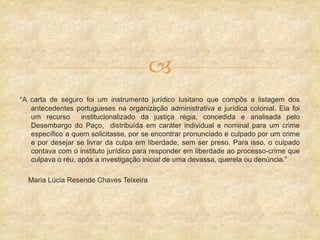 
“A carta de seguro foi um instrumento jurídico lusitano que compôs a listagem dos
antecedentes portugueses na organização administrativa e jurídica colonial. Ela foi
um recurso institucionalizado da justiça régia, concedida e analisada pelo
Desembargo do Paço, distribuída em caráter individual e nominal para um crime
específico a quem solicitasse, por se encontrar pronunciado e culpado por um crime
e por desejar se livrar da culpa em liberdade, sem ser preso. Para isso, o culpado
contava com o instituto jurídico para responder em liberdade ao processo-crime que
culpava o réu, após a investigação inicial de uma devassa, querela ou denúncia.”
Maria Lúcia Resende Chaves Teixeira
 