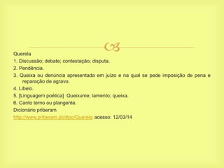 Querela
1. Discussão; debate; contestação; disputa.
2. Pendência.
3. Queixa ou denúncia apresentada em juízo e na qual se pede imposição de pena e
reparação de agravo.
4. Libelo.
5. [Linguagem poética] Queixume; lamento; queixa.
6. Canto terno ou plangente.
Dicionário priberam
http://www.priberam.pt/dlpo/Querela acesso: 12/03/14
 