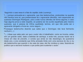 Seguindo o caso essa é a fala do capitão João Lourenço;
“(...) porque persuade-se o agravante, que das testemunhas, produzidas na querela
não haveria uma só, que presenciasse ter o agravante ofendido, nem espancado ao
queixoso Domingos Rodrigues, pois a este nunca ofendeu de forma alguma; e caso
haja alguma prova a este respeito, só poderia ser de ouvido espalhada pelo mesmo
queixoso, que é pessoa de ínfima qualidade; termos, em que não podia ser o
agravante obrigado a livrar-se, como seguro...”
Prossegue testemunha dizendo que sabia que o Domingos não teve ferimento
nenhum (...)
“(...) disse que sabe pelo ver que o autor não é trabalhador, como se inculca, antes
sim um grande vadio, dado a bebidas de cachaça, e anda roto, poucas vezes vai à
missa em dias de preceito, e consta que ainda se não desobrigou da quaresma
deste ano, e era constante que tinha amizade ilícita com uma escrava do réu e viu
ele testemunha que quando o réu saia de casa, ele lhe rondava a casa, fazendo-se
publico que a escrava roubava o que podia para sustentar o autor.”
 