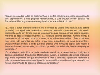 “Depois de ouvidas todas as testemunhas, e de ter pondero a respeito da qualidade
dos depoimentos e das próprias testemunhas, o juiz Doutor Ovídio Saraiva de
Carvalho e Silva argumentou da seguinte forma a absolvição do réu.”
“(...) que o autor intentou contra o réu, e consta do Libelo folha quinze, não estará
provada(...) a legalidade necessária, como se persuade o mesmo réu pois sendo
disposição certa em Direito que as testemunhas nas causas crimes sejam idôneas,
maiores de toda a exceção,Gomes, (...) capitulo décimo segundo, numero nono; o
contrario se vê das que produziu o autor, e se acham contraditas... Pois mostra-se
que umas são parentas do autor, e por isso suspeitosos os seus juramentos...
Outras inimigas do réu, e ainda que seja preciso uma inimizade capital para repelir a
testemunha nas causa cíveis, o contrario procede nas criminais, bastando qualquer
inimizade...”
“Os privilégios atribuídos a cada condição social ou a determinadas posiçoes e
cargos estipulavam tratamento diferenciado. Assim, o exercício da justiça implicava
algo mais importante do que estabelecer e fixar a verdade: significava reafirmar e
reforçar a rede hierárquica que ligava todos os súditos ao rei e ao lugar de cada um
nesse emaranhado de poderes, alçadas e jurisdições.”
 