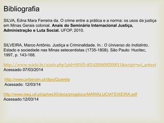 Bibliografia
SILVA, Edna Mara Ferreira da. O crime entre a prática e a norma: os usos da justiça
em Minas Gerais colonial. Anais do Seminário Internacional Justiça,
Administração e Luta Social. UFOP, 2010.
SILVEIRA, Marco Antônio. Justiça e Criminalidade. In.: O Universo do Indistinto.
Estado e sociedade nas Minas setecentistas (1735-1808). São Paulo: Hucitec,
1997, p. 143-168.
http://www.scielo.br/scielo.php?pid=S0103-40142004000200011&script=sci_arttext
Acessado 07/03/2014
http://www.priberam.pt/dlpo/Querela
Acessado: 12/03/14
http://www.iseg.utl.pt/aphes30/docs/progdocs/MARIALUCIATEIXEIRA.pdf
Acessado:12/03/14
 