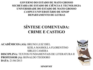 GOVERNO DO ESTADO DE MATO GROSSO 
SECRETARIA DE ESTADO DE CIÊNCIA E TECNOLOGIA 
UNIVERSIDADE DO ESTADO DE MATO GROSSO 
CAMPUS UNIVERSITÁRIO DE SINOP 
DEPARTAMENTO DE LETRAS 
SÍNTESE COMENTADA: 
CRIME E CASTIGO 
ACADÊMICOS (AS): BRUNO LUIZ DIEL 
KEILA MASSOLLA FLORENTINO 
SIRLEI CAMERA 
DISCIPLINA: TEXTOS FUNDAMENTAIS DE LITERATURA II 
PROFESSOR (A): RONALDO TEODORO 
DATA: 21/06/2013 
SINOP/MT 
 