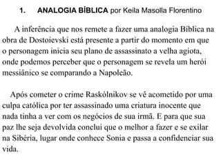 1. ANALOGIA BÍBLICA por Keila Masolla Florentino 
A inferência que nos remete a fazer uma analogia Bíblica na 
obra de Dostoievski está presente a partir do momento em que 
o personagem inicia seu plano de assassinato a velha agiota, 
onde podemos perceber que o personagem se revela um herói 
messiânico se comparando a Napoleão. 
Após cometer o crime Raskólnikov se vê acometido por uma 
culpa católica por ter assassinado uma criatura inocente que 
nada tinha a ver com os negócios de sua irmã. E para que sua 
paz lhe seja devolvida conclui que o melhor a fazer e se exilar 
na Sibéria, lugar onde conhece Sonia e passa a confidenciar sua 
vida. 
 