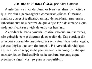 2. MÍTICO E SOCIOLÓGICO por Sirlei Camera 
A inferência mítica da obra nos leva a analisar os motivos 
que levaram o personagem a cometer os crimes. O mesmo 
acredita que está realizando um ato de heroísmo, mas em seu 
subconsciente há a certeza de que o que fez é desumano e que 
nada justifica tirar a vida de outro ser humano. 
A conduta humana contém um discurso que, muitas vezes, 
não coincide com o discurso da consciência. Sua conduta diz 
uma coisa pensando em outra, mas seus atos vêem outra lógica, 
e é essa lógica que vem do coração. É a verdade da vida que 
aparece. Na concepção do personagem, seu coração sabe que 
transcendeu os limites divinos da conduta humana, e que 
precisa de algum castigo para se reequilibrar. 
 