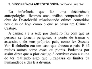 3. DISCORRÊNCIA ANTROPOLÓGICA por Bruno Luiz Diel 
Na inferência que faz uma decorrência 
antropológica, fizemos uma análise comparativa da 
obra de Dostoiévski relacionando crimes cometidos 
nos dias de hoje como o que se passa em Crime e 
Castigo. 
A ganância e a sede por dinheiro faz com que as 
pessoas se tornem perigosas, a ponto de tramar o 
assassinato de seus próprios pais, como fez Suzane 
Von Richthofen em um caso que chocou o país. E há 
muitos outros como esses ou piores. Podemos por 
assim dizer que o pior castigo é conviver com a culpa 
de ter realizado algo que ultrapassa os limites da 
humanidade e das leis divinas. 
 