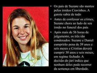 • Os pais de Suzane são mortos 
pelos irmãos Cravinhos. A 
garota sabia de tudo 
• Antes de confessar os crimes, 
Suzane chora ao lado de seu 
irmão no funeral dos pais 
• Após mais de 56 horas de 
julgamento, os três são 
condenados. Suzane e Daniel 
cumprirão pena de 39 anos e 
seis meses e Cristian deverá 
cumprir 38 anos e seis meses, 
em regime fechado. A 
decisão do júri indica que 
nenhum deles pode recorrer 
da sentença em liberdade. 
 