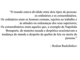 “O mundo estava dividido entre dois tipos de pessoas: 
os ordinários e os extraordinários. 
Os ordinários eram os homens comuns, sujeitos ao trabalho e 
às atitudes ou ordenanças dos seus superiores; 
Os extraordinários eram aqueles que, a exemplo de Napoleão 
Bonaparte, de maneira ousada e despótica ocasionavam a 
mudança do mundo a despeito da quebra de leis ou morte de 
pessoas.” 
- Rodion Raskólnikov 
 