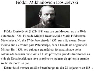 Fiódor Mikhailovich Dostoiévski 
Fiódor Dostoiévski (1821-1881) nasceu em Moscou, no dia 30 de 
outubro de 1821. Filho de Mikhail Dostoiévski e Maria Fiódorovna 
Nietcháieva. No dia 27 de fevereiro de 1837, sua mãe morre. Nesse 
mesmo ano é enviado para Petersburgo, para a Escola de Engenharia 
Militar. Em 1839, seu pai, que era médico, foi assassinado pelos 
colonos da fazenda onde vivia. O fato provocou grandes transtornos na 
vida de Dostoiévski, que teve os primeiro ataques de epilepsia quando 
soube da morte do pai. 
Dostoiévski morreu em São Petersburgo, no dia 28 de janeiro de 1881. 
 