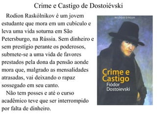 Crime e Castigo de Dostoiévski 
Rodion Raskólnikov é um jovem 
estudante que mora em um cubículo e 
leva uma vida soturna em São 
Petersburgo, na Rússia. Sem dinheiro e 
sem prestígio perante os poderosos, 
submete-se a uma vida de favores 
prestados pela dona da pensão aonde 
mora que, malgrado as mensalidades 
atrasadas, vai deixando o rapaz 
sossegado em seu canto. 
Não tem posses e até o curso 
acadêmico teve que ser interrompido 
por falta de dinheiro. 
 
