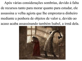 Após várias considerações sombrias, devido à falta 
de recursos tanto para morar quanto para estudar, ele 
assassina a velha agiota que lhe emprestava dinheiro 
mediante a penhora de objetos de valor e, devido ao 
acaso acaba assassinando também Isabel, a irmã dela. 
 