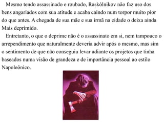 Mesmo tendo assassinado e roubado, Raskólnikov não faz uso dos 
bens angariados com sua atitude e acaba caindo num torpor muito pior 
do que antes. A chegada de sua mãe e sua irmã na cidade o deixa ainda 
Mais deprimido. 
Entretanto, o que o deprime não é o assassinato em si, nem tampouco o 
arrependimento que naturalmente deveria advir após o mesmo, mas sim 
o sentimento de que não conseguiu levar adiante os projetos que tinha 
baseados numa visão de grandeza e de importância pessoal ao estilo 
Napoleônico. 
 
