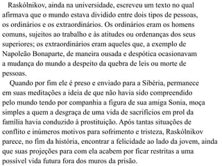 Raskólnikov, ainda na universidade, escreveu um texto no qual 
afirmava que o mundo estava dividido entre dois tipos de pessoas, 
os ordinários e os extraordinários. Os ordinários eram os homens 
comuns, sujeitos ao trabalho e às atitudes ou ordenanças dos seus 
superiores; os extraordinários eram aqueles que, a exemplo de 
Napoleão Bonaparte, de maneira ousada e despótica ocasionavam 
a mudança do mundo a despeito da quebra de leis ou morte de 
pessoas. 
Quando por fim ele é preso e enviado para a Sibéria, permanece 
em suas meditações a ideia de que não havia sido compreendido 
pelo mundo tendo por companhia a figura de sua amiga Sonia, moça 
simples a quem a desgraça de uma vida de sacrifícios em prol da 
família havia conduzido à prostituição. Após tantas situações de 
conflito e inúmeros motivos para sofrimento e tristeza, Raskólnikov 
parece, no fim da história, encontrar a felicidade ao lado da jovem, ainda 
que suas projeções para com ela acabem por ficar restritas a uma 
possível vida futura fora dos muros da prisão. 
 
