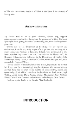 of film and the modern media in addition to examples from a variety of
literary texts.
ACKNOWLEDGEMENTS
My thanks first of all to John Drakakis, whose help, support,
encouragement, and advice throughout the process of writing this book,
quite apart from getting me across the finishing line, have also taught me a
great deal.
Thanks also to Liz Thompson at Routledge for her support and
enthusiasm from the very early stages of this project, and to everyone at
Mary Immaculate College in Limerick, Ireland, who contributed to this
book, whether they know it or not. This includes the library staff, the
Research Office, and my colleagues in the Department of English: John
McDonagh, Gerry Dukes, Florence O’Connor, Glenn Hooper, and, most
particularly, Eugene O’Brien.
I would also like to thank my family and friends, in particular my mother,
Iris Scaggs, and the embarrassingly long list of people who, at some time or
another, have had to listen to me ramble on about motive, means, and
opportunity, all of which I now have in abundance to thank them: Hugh
Widdis, Gavin Byrne, David Crann, Daragh McEnerney, Gary O’Brien,
Kieran Cashell, Matt Cannon, and my friend and colleague, Brian Coates.
Finally, a special thanks to my fiancée, Alice Bendinelli.
INTRODUCTION
 
