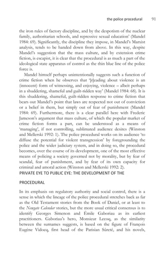 the police procedural 91
the iron rules of factory discipline, and by the despotism of the nuclear
family, authoritarian schools, and repressive sexual education’ (Mandel
1984: 69). Significantly, the discipline they impose, in Mandel’s Marxist
analysis, tends to be handed down from above. In this way, despite
Mandel’s suggestion that the mass culture, and by extension crime
fiction, is escapist, it is clear that the procedural is as much a part of the
ideological state apparatus of control as the thin blue line of the police
force is.
Mandel himself perhaps unintentionally suggests such a function of
crime fiction when he observes that ‘[r]eading about violence is an
(innocent) form of witnessing, and enjoying, violence – albeit perhaps
in a shuddering, shameful and guilt-ridden way’ (Mandel 1984: 68). It is
this shuddering, shameful, guilt-ridden response to crime fiction that
bears out Mandel’s point that laws are respected not out of conviction
or a belief in them, but simply out of fear of punishment (Mandel
1984: 69). Furthermore, there is a clear parallel here with Frederic
Jameson’s argument that mass culture, of which the popular market of
crime fiction forms a part, can be understood as a means of
‘managing’, if not controlling, sublimated audience desires (Winston
and Mellerski 1992: 1). The police procedural works on its audience ‘to
diffuse the potential for violent transgression’ by foregrounding the
police and the wider judiciary system, and in doing so, the procedural
becomes, over the course of its development, one of the most effective
means of policing a society governed not by morality, but by fear of
scandal, fear of punishment, and by fear of its own capacity for
criminal and amoral action (Winston and Mellerski 1992: 2).
PRIVATE EYE TO PUBLIC EYE: THE DEVELOPMENT OF THE
PROCEDURAL
In its emphasis on regulatory authority and social control, there is a
sense in which the lineage of the police procedural stretches back as far
as the Old Testament stories from the Book of Daniel, or at least to
the Newgate Calendar stories, but the more usual critical consensus is to
identify Georges Simenon and Émile Gaboriau as its earliest
practitioners. Gaboriau’s hero, Monsieur Lecoq, as the similarity
between the surnames suggests, is based on the figure of François
Eugène Vidocq, first head of the Parisian Sûreté, and his novels,
 