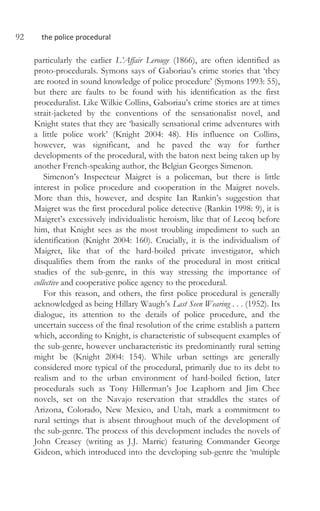 92 the police procedural
particularly the earlier L’Affair Lerouge (1866), are often identified as
proto-procedurals. Symons says of Gaboriau’s crime stories that ‘they
are rooted in sound knowledge of police procedure’ (Symons 1993: 55),
but there are faults to be found with his identification as the first
proceduralist. Like Wilkie Collins, Gaboriau’s crime stories are at times
strait-jacketed by the conventions of the sensationalist novel, and
Knight states that they are ‘basically sensational crime adventures with
a little police work’ (Knight 2004: 48). His influence on Collins,
however, was significant, and he paved the way for further
developments of the procedural, with the baton next being taken up by
another French-speaking author, the Belgian Georges Simenon.
Simenon’s Inspecteur Maigret is a policeman, but there is little
interest in police procedure and cooperation in the Maigret novels.
More than this, however, and despite Ian Rankin’s suggestion that
Maigret was the first procedural police detective (Rankin 1998: 9), it is
Maigret’s excessively individualistic heroism, like that of Lecoq before
him, that Knight sees as the most troubling impediment to such an
identification (Knight 2004: 160). Crucially, it is the individualism of
Maigret, like that of the hard-boiled private investigator, which
disqualifies them from the ranks of the procedural in most critical
studies of the sub-genre, in this way stressing the importance of
collective and cooperative police agency to the procedural.
For this reason, and others, the first police procedural is generally
acknowledged as being Hillary Waugh’s Last Seen Wearing . . . (1952). Its
dialogue, its attention to the details of police procedure, and the
uncertain success of the final resolution of the crime establish a pattern
which, according to Knight, is characteristic of subsequent examples of
the sub-genre, however uncharacteristic its predominantly rural setting
might be (Knight 2004: 154). While urban settings are generally
considered more typical of the procedural, primarily due to its debt to
realism and to the urban environment of hard-boiled fiction, later
procedurals such as Tony Hillerman’s Joe Leaphorn and Jim Chee
novels, set on the Navajo reservation that straddles the states of
Arizona, Colorado, New Mexico, and Utah, mark a commitment to
rural settings that is absent throughout much of the development of
the sub-genre. The process of this development includes the novels of
John Creasey (writing as J.J. Marric) featuring Commander George
Gideon, which introduced into the developing sub-genre the ‘multiple
 