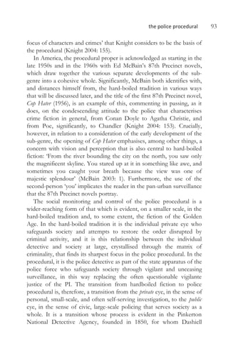 the police procedural 93
focus of characters and crimes’ that Knight considers to be the basis of
the procedural (Knight 2004: 155).
In America, the procedural proper is acknowledged as starting in the
late 1950s and in the 1960s with Ed McBain’s 87th Precinct novels,
which draw together the various separate developments of the sub-
genre into a cohesive whole. Significantly, McBain both identifies with,
and distances himself from, the hard-boiled tradition in various ways
that will be discussed later, and the title of the first 87th Precinct novel,
Cop Hater (1956), is an example of this, commenting in passing, as it
does, on the condescending attitude to the police that characterises
crime fiction in general, from Conan Doyle to Agatha Christie, and
from Poe, significantly, to Chandler (Knight 2004: 153). Crucially,
however, in relation to a consideration of the early development of the
sub-genre, the opening of Cop Hater emphasises, among other things, a
concern with vision and perception that is also central to hard-boiled
fiction: ‘From the river bounding the city on the north, you saw only
the magnificent skyline. You stared up at it in something like awe, and
sometimes you caught your breath because the view was one of
majestic splendour’ (McBain 2003: 1). Furthermore, the use of the
second-person ‘you’ implicates the reader in the pan-urban surveillance
that the 87th Precinct novels portray.
The social monitoring and control of the police procedural is a
wider-reaching form of that which is evident, on a smaller scale, in the
hard-boiled tradition and, to some extent, the fiction of the Golden
Age. In the hard-boiled tradition it is the individual private eye who
safeguards society and attempts to restore the order disrupted by
criminal activity, and it is this relationship between the individual
detective and society at large, crystallised through the matrix of
criminality, that finds its sharpest focus in the police procedural. In the
procedural, it is the police detective as part of the state apparatus of the
police force who safeguards society through vigilant and unceasing
surveillance, in this way replacing the often questionable vigilante
justice of the PI. The transition from hardboiled fiction to police
procedural is, therefore, a transition from the private eye, in the sense of
personal, small-scale, and often self-serving investigation, to the public
eye, in the sense of civic, large-scale policing that serves society as a
whole. It is a transition whose process is evident in the Pinkerton
National Detective Agency, founded in 1850, for whom Dashiell
 