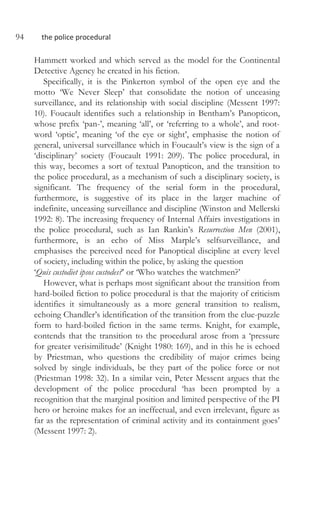 94 the police procedural
Hammett worked and which served as the model for the Continental
Detective Agency he created in his fiction.
Specifically, it is the Pinkerton symbol of the open eye and the
motto ‘We Never Sleep’ that consolidate the notion of unceasing
surveillance, and its relationship with social discipline (Messent 1997:
10). Foucault identifies such a relationship in Bentham’s Panopticon,
whose prefix ‘pan-’, meaning ‘all’, or ‘referring to a whole’, and root-
word ‘optic’, meaning ‘of the eye or sight’, emphasise the notion of
general, universal surveillance which in Foucault’s view is the sign of a
‘disciplinary’ society (Foucault 1991: 209). The police procedural, in
this way, becomes a sort of textual Panopticon, and the transition to
the police procedural, as a mechanism of such a disciplinary society, is
significant. The frequency of the serial form in the procedural,
furthermore, is suggestive of its place in the larger machine of
indefinite, unceasing surveillance and discipline (Winston and Mellerski
1992: 8). The increasing frequency of Internal Affairs investigations in
the police procedural, such as Ian Rankin’s Resurrection Men (2001),
furthermore, is an echo of Miss Marple’s selfsurveillance, and
emphasises the perceived need for Panoptical discipline at every level
of society, including within the police, by asking the question
‘Quis custodiet ipsos custodes?’ or ‘Who watches the watchmen?’
However, what is perhaps most significant about the transition from
hard-boiled fiction to police procedural is that the majority of criticism
identifies it simultaneously as a more general transition to realism,
echoing Chandler’s identification of the transition from the clue-puzzle
form to hard-boiled fiction in the same terms. Knight, for example,
contends that the transition to the procedural arose from a ‘pressure
for greater verisimilitude’ (Knight 1980: 169), and in this he is echoed
by Priestman, who questions the credibility of major crimes being
solved by single individuals, be they part of the police force or not
(Priestman 1998: 32). In a similar vein, Peter Messent argues that the
development of the police procedural ‘has been prompted by a
recognition that the marginal position and limited perspective of the PI
hero or heroine makes for an ineffectual, and even irrelevant, figure as
far as the representation of criminal activity and its containment goes’
(Messent 1997: 2).
 