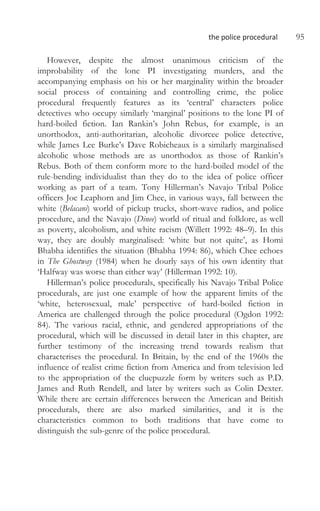 the police procedural 95
However, despite the almost unanimous criticism of the
improbability of the lone PI investigating murders, and the
accompanying emphasis on his or her marginality within the broader
social process of containing and controlling crime, the police
procedural frequently features as its ‘central’ characters police
detectives who occupy similarly ‘marginal’ positions to the lone PI of
hard-boiled fiction. Ian Rankin’s John Rebus, for example, is an
unorthodox, anti-authoritarian, alcoholic divorcee police detective,
while James Lee Burke’s Dave Robicheaux is a similarly marginalised
alcoholic whose methods are as unorthodox as those of Rankin’s
Rebus. Both of them conform more to the hard-boiled model of the
rule-bending individualist than they do to the idea of police officer
working as part of a team. Tony Hillerman’s Navajo Tribal Police
officers Joe Leaphorn and Jim Chee, in various ways, fall between the
white (Belacani) world of pickup trucks, short-wave radios, and police
procedure, and the Navajo (Dinee) world of ritual and folklore, as well
as poverty, alcoholism, and white racism (Willett 1992: 48–9). In this
way, they are doubly marginalised: ‘white but not quite’, as Homi
Bhabha identifies the situation (Bhabha 1994: 86), which Chee echoes
in The Ghostway (1984) when he dourly says of his own identity that
‘Halfway was worse than either way’ (Hillerman 1992: 10).
Hillerman’s police procedurals, specifically his Navajo Tribal Police
procedurals, are just one example of how the apparent limits of the
‘white, heterosexual, male’ perspective of hard-boiled fiction in
America are challenged through the police procedural (Ogdon 1992:
84). The various racial, ethnic, and gendered appropriations of the
procedural, which will be discussed in detail later in this chapter, are
further testimony of the increasing trend towards realism that
characterises the procedural. In Britain, by the end of the 1960s the
influence of realist crime fiction from America and from television led
to the appropriation of the cluepuzzle form by writers such as P.D.
James and Ruth Rendell, and later by writers such as Colin Dexter.
While there are certain differences between the American and British
procedurals, there are also marked similarities, and it is the
characteristics common to both traditions that have come to
distinguish the sub-genre of the police procedural.
 