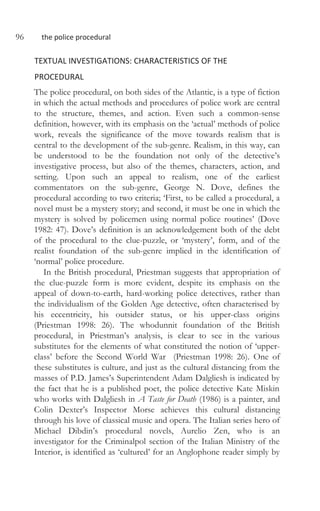 96 the police procedural
TEXTUAL INVESTIGATIONS: CHARACTERISTICS OF THE
PROCEDURAL
The police procedural, on both sides of the Atlantic, is a type of fiction
in which the actual methods and procedures of police work are central
to the structure, themes, and action. Even such a common-sense
definition, however, with its emphasis on the ‘actual’ methods of police
work, reveals the significance of the move towards realism that is
central to the development of the sub-genre. Realism, in this way, can
be understood to be the foundation not only of the detective’s
investigative process, but also of the themes, characters, action, and
setting. Upon such an appeal to realism, one of the earliest
commentators on the sub-genre, George N. Dove, defines the
procedural according to two criteria; ‘First, to be called a procedural, a
novel must be a mystery story; and second, it must be one in which the
mystery is solved by policemen using normal police routines’ (Dove
1982: 47). Dove’s definition is an acknowledgement both of the debt
of the procedural to the clue-puzzle, or ‘mystery’, form, and of the
realist foundation of the sub-genre implied in the identification of
‘normal’ police procedure.
In the British procedural, Priestman suggests that appropriation of
the clue-puzzle form is more evident, despite its emphasis on the
appeal of down-to-earth, hard-working police detectives, rather than
the individualism of the Golden Age detective, often characterised by
his eccentricity, his outsider status, or his upper-class origins
(Priestman 1998: 26). The whodunnit foundation of the British
procedural, in Priestman’s analysis, is clear to see in the various
substitutes for the elements of what constituted the notion of ‘upper-
class’ before the Second World War (Priestman 1998: 26). One of
these substitutes is culture, and just as the cultural distancing from the
masses of P.D. James’s Superintendent Adam Dalgliesh is indicated by
the fact that he is a published poet, the police detective Kate Miskin
who works with Dalgliesh in A Taste for Death (1986) is a painter, and
Colin Dexter’s Inspector Morse achieves this cultural distancing
through his love of classical music and opera. The Italian series hero of
Michael Dibdin’s procedural novels, Aurelio Zen, who is an
investigator for the Criminalpol section of the Italian Ministry of the
Interior, is identified as ‘cultured’ for an Anglophone reader simply by
 