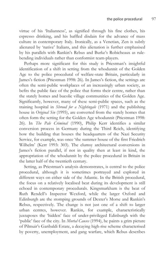 the police procedural 97
virtue of his ‘Italianness’, as signified through his fine clothes, his
espresso drinking, and his baffled disdain for the advance of mass
culture in contemporary Italy. Ironically, as a Venetian, Zen is subtly
alienated by ‘native’ Italians, and this alienation is further emphasised
by his parallels with Rankin’s Rebus and Burke’s Robicheaux as rule-
bending individuals rather than conformist team-players.
Perhaps more significant for this study is Priestman’s insightful
identification of a shift in setting from the whodunnit of the Golden
Age to the police procedural of welfare-state Britain, particularly in
James’s fiction (Priestman 1998: 26). In James’s fiction, the settings are
often the semi-public workplaces of an increasingly urban society, as
befits the public face of the police that forms their centre, rather than
the stately homes and bucolic village communities of the Golden Age.
Significantly, however, many of these semi-public spaces, such as the
training hospital in Shroud for a Nightingale (1971) and the publishing
house in Original Sin (1995), are converted from the stately homes that
often form the setting for the Golden Age whodunnit (Priestman 1998:
26). In The Pale Criminal (1990), Philip Kerr identifies a similar
conversion process in Germany during the Third Reich, identifying
how the building that houses the headquarters of the Nazi Security
Service, for example, was once ‘the summer house of the first Friedrich
Wilhelm’ (Kerr 1993: 303). The clumsy architectural conversions in
James’s fiction parallel, if not in quality then at least in kind, the
appropriation of the whodunnit by the police procedural in Britain in
the latter half of the twentieth century.
Setting, as Priestman’s analysis demonstrates, is central to the police
procedural, although it is sometimes portrayed and explored in
different ways on either side of the Atlantic. In the British procedural,
the focus on a relatively localised beat during its development is still
echoed in contemporary procedurals. Kingsmarkham is the beat of
Ruth Rendell’s Inspector Wexford, while the larger Oxford and
Edinburgh are the stomping grounds of Dexter’s Morse and Rankin’s
Rebus, respectively. The change is not just one of a shift to larger
urban centres, however. Rankin, for example, characteristically
juxtaposes the ‘hidden’ face of under-privileged Edinburgh with the
‘public’ face of the city. In Mortal Causes (1994), he paints a grim picture
of Pilmuir’s Garibaldi Estate, a decaying high-rise scheme characterised
by poverty, unemployment, and gang warfare, which Rebus describes
 