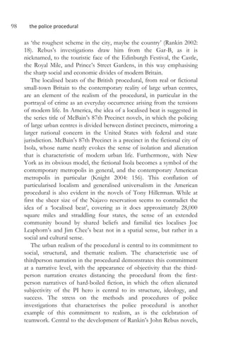 98 the police procedural
as ‘the roughest scheme in the city, maybe the country’ (Rankin 2002:
18). Rebus’s investigations draw him from the Gar-B, as it is
nicknamed, to the touristic face of the Edinburgh Festival, the Castle,
the Royal Mile, and Prince’s Street Gardens, in this way emphasising
the sharp social and economic divides of modern Britain.
The localised beats of the British procedural, from real or fictional
small-town Britain to the contemporary reality of large urban centres,
are an element of the realism of the procedural, in particular in the
portrayal of crime as an everyday occurrence arising from the tensions
of modern life. In America, the idea of a localised beat is suggested in
the series title of McBain’s 87th Precinct novels, in which the policing
of large urban centres is divided between distinct precincts, mirroring a
larger national concern in the United States with federal and state
jurisdiction. McBain’s 87th Precinct is a precinct in the fictional city of
Isola, whose name neatly evokes the sense of isolation and alienation
that is characteristic of modern urban life. Furthermore, with New
York as its obvious model, the fictional Isola becomes a symbol of the
contemporary metropolis in general, and the contemporary American
metropolis in particular (Knight 2004: 156). This conflation of
particularised localism and generalised universalism in the American
procedural is also evident in the novels of Tony Hillerman. While at
first the sheer size of the Najavo reservation seems to contradict the
idea of a ‘localised beat’, covering as it does approximately 28,000
square miles and straddling four states, the sense of an extended
community bound by shared beliefs and familial ties localises Joe
Leaphorn’s and Jim Chee’s beat not in a spatial sense, but rather in a
social and cultural sense.
The urban realism of the procedural is central to its commitment to
social, structural, and thematic realism. The characteristic use of
thirdperson narration in the procedural demonstrates this commitment
at a narrative level, with the appearance of objectivity that the third-
person narration creates distancing the procedural from the first-
person narratives of hard-boiled fiction, in which the often alienated
subjectivity of the PI hero is central to its structure, ideology, and
success. The stress on the methods and procedures of police
investigations that characterises the police procedural is another
example of this commitment to realism, as is the celebration of
teamwork. Central to the development of Rankin’s John Rebus novels,
 