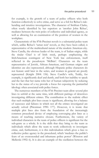 the police procedural 99
for example, is the growth of a team of police officers who both
function collectively to solve crime, and serve as a foil for Rebus’s rule-
bending and intuitive investigations. The character of Siobhan Clarke,
often sourly identified by her superiors as ‘another John Rebus’,
mediates between the twin poles of collective and individual agency, as
well as allowing for an examination of the position of women in the
workplace.
Characteristic of the 87th Precinct novels is a substantial police team
which, unlike Rebus’s ‘tartan noir’ novels, as they have been called, is
representative of the multicultural nature of the modern American city.
Steve Carella, the obvious leader of the team, is of Italian origin, while
the titular Chief is of Irish stock, perhaps emphasising the
IrishAmerican contingent of New York law enforcement, itself
reflected in the pseudonym ‘McBain’. Characters on the team
representative of Jewish, African-American, and German origins and
identities are also represented, although Hispanic police characters do
not feature until later in the series, and women in general are poorly
represented (Knight 2004: 156). Steve Carella’s wife, Teddy, for
example, is significantly deaf and dumb, and both her inability to speak
and the fact that her name robs her of human subjectivity by reducing
her to the status of a toy provide a focus for exposing the patriarchal
ideology often associated with police forces.
The numerous members of the 87th Precinct team allow several plot
lines to unfold at the same time, with different pairings of detectives
investigating different crimes. The contribution to the realistic effect
that such multiple plot lines create is significant, allowing for a balance
of successes and failures in which not all the crimes investigated are
actually solved (Priestman 1990: 177). However, it is ironic that
multiple plot lines also form the foundation of the increasingly
common procedural device of employing converging plot lines as a
means of reaching narrative closure. Furthermore, the variety of
individual characters in the team of police officers is significant for the
sub-genre as a whole. It is the skills that they bring to the team as
individuals which allow the team to work collectively to investigate
crime, and, furthermore, it is this individualism which gives a face to
collective police agency in the procedural, which ‘mediates the public’s
fears of an overextended and inhumane police power’ (Winston and
Mellerski 1992: 6). It is also an example of the oscillation between the
 