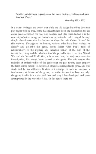 ‘Intellectual discourse is great, man, but in my business, violence and pain
is where it’s at.’
(Crumley 1993: 303)
It is worth noting at the outset that while the old adage that crime does not
pay might well be true, crime has nevertheless been the foundation for an
entire genre of fiction for over one hundred and fifty years. In fact it is the
centrality of crime to a genre that otherwise, in its sheer diversity, defies any
simple classification that has led me to adopt the title ‘Crime Fiction’ for
this volume. Throughout its history, various titles have been coined to
classify and describe the genre. From Edgar Allan Poe’s ‘tales of
ratiocination’, to the mystery and detective fiction of the turn of the
twentieth century and the whodunnit of the period between the First World
War and the Second World War, a focus on crime, but only sometimes its
investigation, has always been central to the genre. For this reason, the
majority of critical studies of the genre over the past twenty years employ
the term ‘crime fiction’ to classify an otherwise unclassifiable genre, and this
study will be no different. It does not attempt to seek or uncover a
fundamental definition of the genre, but rather it examines how and why
the genre is what it is today, and how and why it has developed and been
appropriated in the ways that it has. In this sense, there are
 