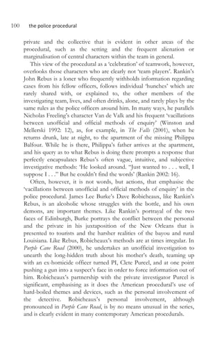100 the police procedural
private and the collective that is evident in other areas of the
procedural, such as the setting and the frequent alienation or
marginalisation of central characters within the team in general.
This view of the procedural as a ‘celebration’ of teamwork, however,
overlooks those characters who are clearly not ‘team players’. Rankin’s
John Rebus is a loner who frequently withholds information regarding
cases from his fellow officers, follows individual ‘hunches’ which are
rarely shared with, or explained to, the other members of the
investigating team, lives, and often drinks, alone, and rarely plays by the
same rules as the police officers around him. In many ways, he parallels
Nicholas Freeling’s character Van de Valk and his frequent ‘vacillations
between unofficial and official methods of enquiry’ (Winston and
Mellerski 1992: 12), as, for example, in The Falls (2001), when he
returns drunk, late at night, to the apartment of the missing Philippa
Balfour. While he is there, Philippa’s father arrives at the apartment,
and his query as to what Rebus is doing there prompts a response that
perfectly encapsulates Rebus’s often vague, intuitive, and subjective
investigative methods: ‘He looked around. “Just wanted to . . . well, I
suppose I . . .” But he couldn’t find the words’ (Rankin 2002: 16).
Often, however, it is not words, but actions, that emphasise the
‘vacillations between unofficial and official methods of enquiry’ in the
police procedural. James Lee Burke’s Dave Robicheaux, like Rankin’s
Rebus, is an alcoholic whose struggles with the bottle, and his own
demons, are important themes. Like Rankin’s portrayal of the two
faces of Edinburgh, Burke portrays the conflict between the personal
and the private in his juxtaposition of the New Orleans that is
presented to tourists and the harsher realities of the bayou and rural
Louisiana. Like Rebus, Robicheaux’s methods are at times irregular. In
Purple Cane Road (2000), he undertakes an unofficial investigation to
unearth the long-hidden truth about his mother’s death, teaming up
with an ex-homicide officer turned PI, Clete Purcel, and at one point
pushing a gun into a suspect’s face in order to force information out of
him. Robicheaux’s partnership with the private investigator Purcel is
significant, emphasising as it does the American procedural’s use of
hard-boiled themes and devices, such as the personal involvement of
the detective. Robicheaux’s personal involvement, although
pronounced in Purple Cane Road, is by no means unusual in the series,
and is clearly evident in many contemporary American procedurals.
 