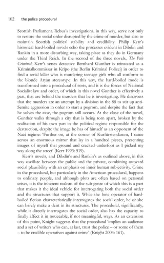 102 the police procedural
Scottish Parliament. Rebus’s investigations, in this way, serve not only
to restore the social order disrupted by the crime of murder, but also to
maintain Scottish political stability and credibility. Philip Kerr’s
historical hard-boiled novels echo the processes evident in Dibdin and
Rankin in a more disturbing way, taking place as they do in Germany
under the Third Reich. In the second of the three novels, The Pale
Criminal, Kerr’s series detective Bernhard Gunther is reinstated as a
Kriminalkommissar in Kripo (the Berlin Kriminal Polizei) in order to
find a serial killer who is murdering teenage girls who all conform to
the blonde Aryan stereotype. In this way, the hard-boiled mode is
transformed into a procedural of sorts, and it is the forces of National
Socialist law and order, of which in this novel Gunther is effectively a
part, that are behind the murders that he is investigating. He discovers
that the murders are an attempt by a division in the SS to stir up anti-
Semite aggression in order to start a pogrom, and despite the fact that
he solves the case, the pogrom still occurs. At the close of the novel,
Gunther walks through a city that is being torn apart, broken by the
realisation of his own part in the political regime responsible for the
destruction, despite the image he has of himself as an opponent of the
Nazi regime: ‘Further on, at the corner of Kurfürstendamm, I came
across an enormous mirror that lay in a hundred pieces, presenting
images of myself that ground and cracked underfoot as I picked my
way along the street’ (Kerr 1993: 519).
Kerr’s novels, and Dibdin’s and Rankin’s as outlined above, in this
way oscillate between the public and the private, combining outward
social plausibility with an emphasis on inner human subjectivity. Crime
in the procedural, but particularly in the American procedural, happens
to ordinary people, and although plots are often based on personal
crises, it is the inherent realism of the sub-genre of which this is a part
that makes it the ideal vehicle for interrogating both the social order
and the structures that support it. While the lone operator of hard-
boiled fiction characteristically interrogates the social order, he or she
can barely make a dent in its structures. The procedural, significantly,
while it directly interrogates the social order, also has the capacity to
finally affect it in noticeable, if not meaningful, ways. As an extension
of this point, Knight suggests that the procedural ‘implies an audience
and a set of writers who can, at last, trust the police – or some of them
– to be credible operatives against crime’ (Knight 2004: 161).
 